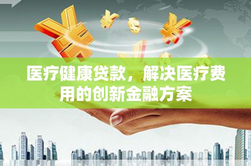 房县医疗健康贷款，解决医疗费用的创新金融方案