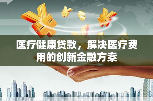 房县医疗健康贷款，解决医疗费用的创新金融方案