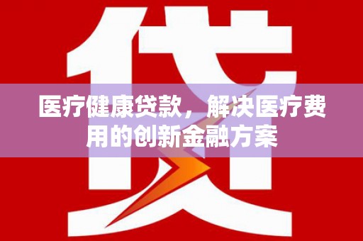 房县医疗健康贷款，解决医疗费用的创新金融方案